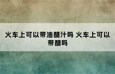 火车上可以带油醋汁吗 火车上可以带醋吗